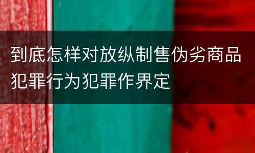 到底怎样对放纵制售伪劣商品犯罪行为犯罪作界定