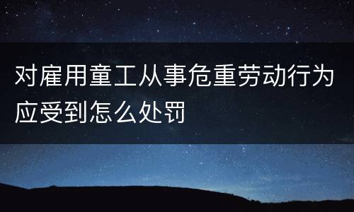 对雇用童工从事危重劳动行为应受到怎么处罚