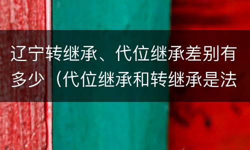 辽宁转继承、代位继承差别有多少（代位继承和转继承是法定继承吗）