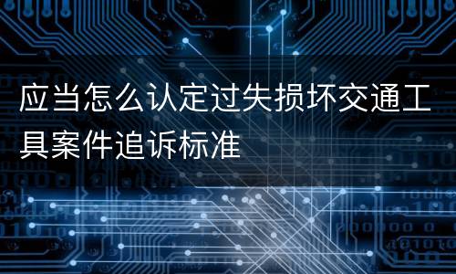 应当怎么认定过失损坏交通工具案件追诉标准