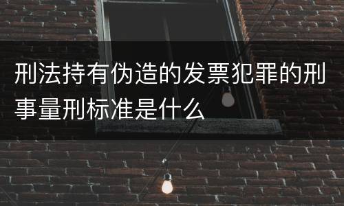 刑法持有伪造的发票犯罪的刑事量刑标准是什么