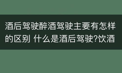 酒后驾驶醉酒驾驶主要有怎样的区别 什么是酒后驾驶?饮酒驾驶与醉酒驾驶的区别是什么?