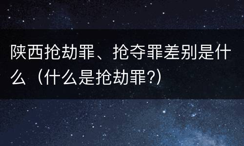 陕西抢劫罪、抢夺罪差别是什么（什么是抢劫罪?）