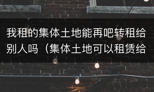 我租的集体土地能再吧转租给别人吗（集体土地可以租赁给别人嘛）