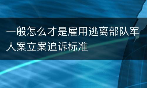 一般怎么才是雇用逃离部队军人案立案追诉标准