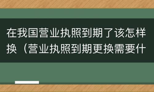 在我国营业执照到期了该怎样换（营业执照到期更换需要什么手续）