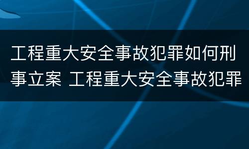 工程重大安全事故犯罪如何刑事立案 工程重大安全事故犯罪如何刑事立案的