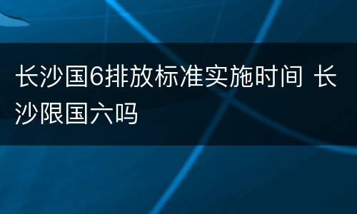 长沙国6排放标准实施时间 长沙限国六吗