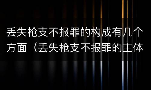 丢失枪支不报罪的构成有几个方面（丢失枪支不报罪的主体是什么）