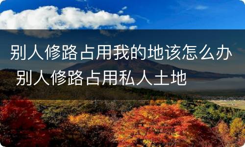 别人修路占用我的地该怎么办 别人修路占用私人土地