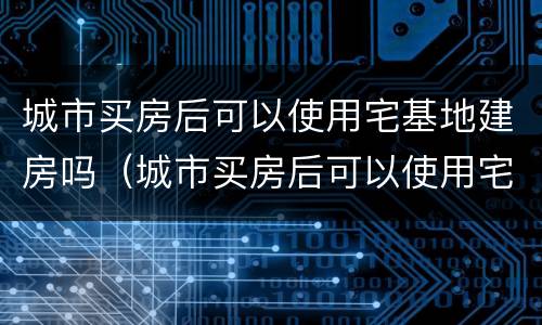 城市买房后可以使用宅基地建房吗（城市买房后可以使用宅基地建房吗合法吗）