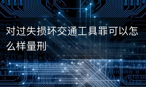 对过失损坏交通工具罪可以怎么样量刑