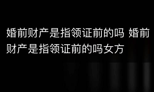 婚前财产是指领证前的吗 婚前财产是指领证前的吗女方