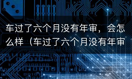 车过了六个月没有年审，会怎么样（车过了六个月没有年审,会怎么样吗）