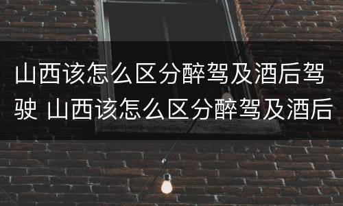 山西该怎么区分醉驾及酒后驾驶 山西该怎么区分醉驾及酒后驾驶的