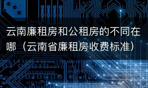 云南廉租房和公租房的不同在哪（云南省廉租房收费标准）