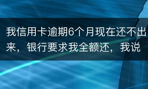 我信用卡逾期6个月现在还不出来，银行要求我全额还，我说分期还，银行不接受