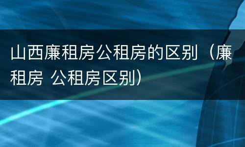 山西廉租房公租房的区别（廉租房 公租房区别）