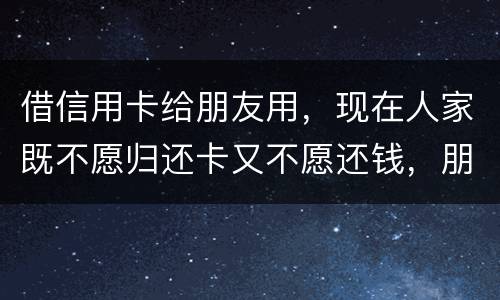 借信用卡给朋友用，现在人家既不愿归还卡又不愿还钱，朋友又联系不上。该怎么处理呢