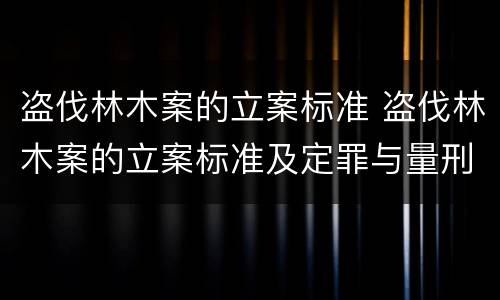 盗伐林木案的立案标准 盗伐林木案的立案标准及定罪与量刑时间