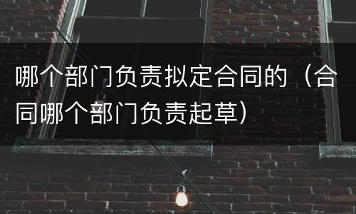 哪个部门负责拟定合同的（合同哪个部门负责起草）