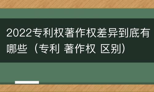 2022专利权著作权差异到底有哪些（专利 著作权 区别）