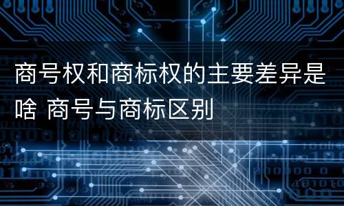商号权和商标权的主要差异是啥 商号与商标区别