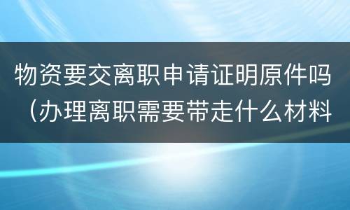 物资要交离职申请证明原件吗（办理离职需要带走什么材料）