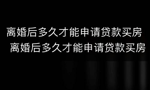 离婚后多久才能申请贷款买房 离婚后多久才能申请贷款买房呢