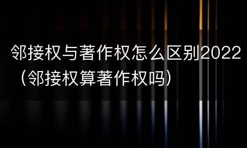 邻接权与著作权怎么区别2022（邻接权算著作权吗）