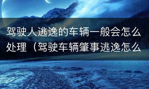 驾驶人逃逸的车辆一般会怎么处理（驾驶车辆肇事逃逸怎么处理）