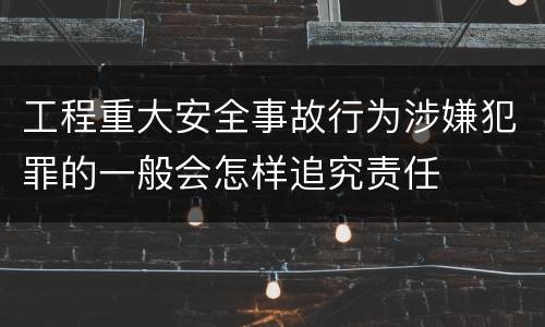 工程重大安全事故行为涉嫌犯罪的一般会怎样追究责任