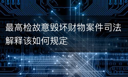 最高检故意毁坏财物案件司法解释该如何规定