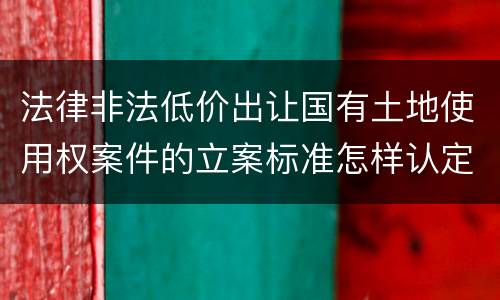法律非法低价出让国有土地使用权案件的立案标准怎样认定