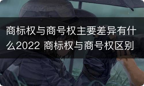 商标权与商号权主要差异有什么2022 商标权与商号权区别