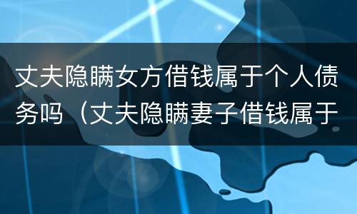 丈夫隐瞒女方借钱属于个人债务吗（丈夫隐瞒妻子借钱属于个人债务吗）