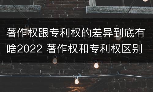 著作权跟专利权的差异到底有啥2022 著作权和专利权区别
