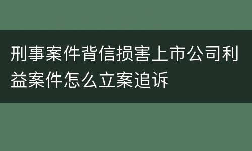 刑事案件背信损害上市公司利益案件怎么立案追诉