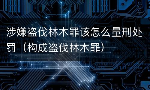 涉嫌盗伐林木罪该怎么量刑处罚（构成盗伐林木罪）