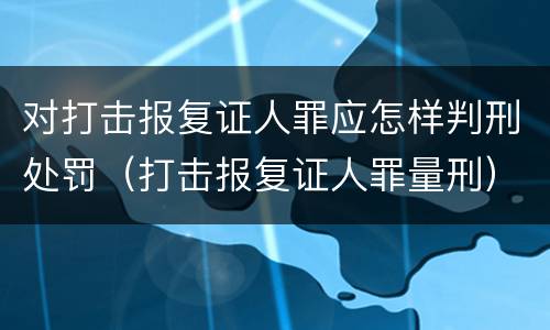 对打击报复证人罪应怎样判刑处罚（打击报复证人罪量刑）