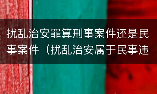 扰乱治安罪算刑事案件还是民事案件（扰乱治安属于民事违法行为）