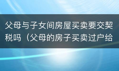 父母与子女间房屋买卖要交契税吗（父母的房子买卖过户给子女,需要交契税吗）