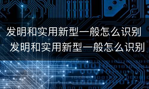 发明和实用新型一般怎么识别 发明和实用新型一般怎么识别出来的