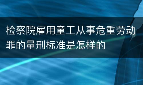 检察院雇用童工从事危重劳动罪的量刑标准是怎样的