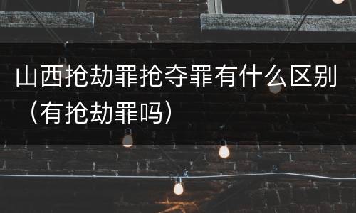 山西抢劫罪抢夺罪有什么区别（有抢劫罪吗）