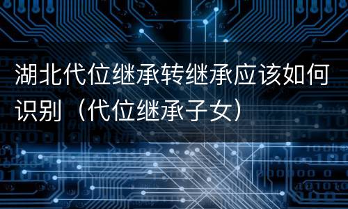 湖北代位继承转继承应该如何识别（代位继承子女）