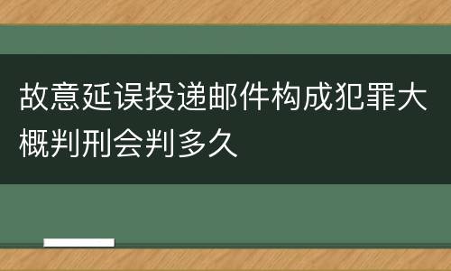 故意延误投递邮件构成犯罪大概判刑会判多久