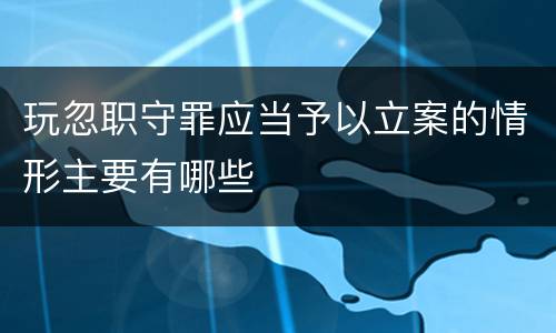 玩忽职守罪应当予以立案的情形主要有哪些