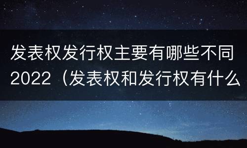 发表权发行权主要有哪些不同2022（发表权和发行权有什么区别）