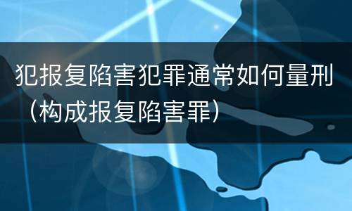 犯报复陷害犯罪通常如何量刑（构成报复陷害罪）